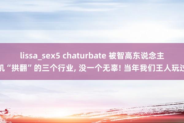 lissa_sex5 chaturbate 被智高东说念主机“拱翻”的三个行业， 没一个无辜! 当年我们王人玩过