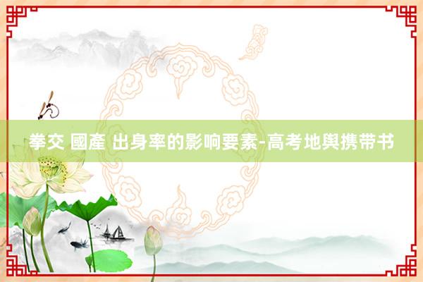 拳交 國產 出身率的影响要素-高考地舆携带书
