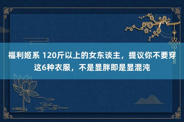 福利姬系 120斤以上的女东谈主，提议你不要穿这6种衣服，不是显胖即是显混沌