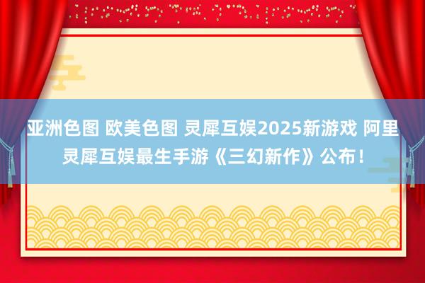 亚洲色图 欧美色图 灵犀互娱2025新游戏 阿里灵犀互娱最生手游《三幻新作》公布！