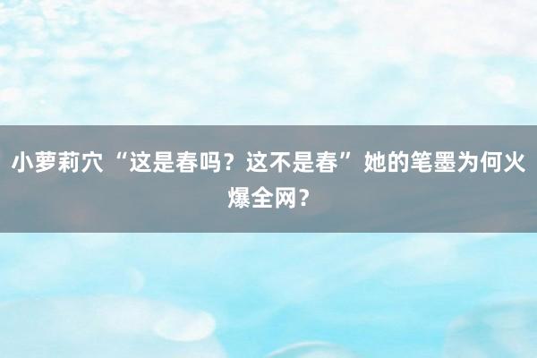 小萝莉穴 “这是春吗？这不是春” 她的笔墨为何火爆全网？