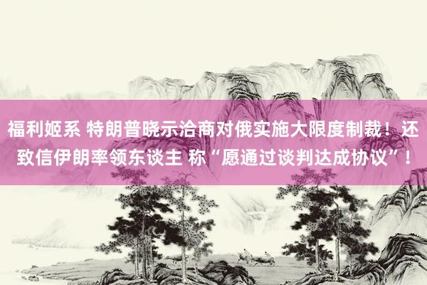 福利姬系 特朗普晓示洽商对俄实施大限度制裁！还致信伊朗率领东谈主 称“愿通过谈判达成协议”！