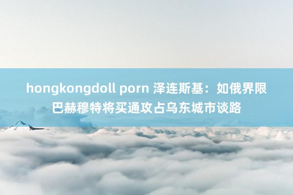 hongkongdoll porn 泽连斯基：如俄界限巴赫穆特将买通攻占乌东城市谈路