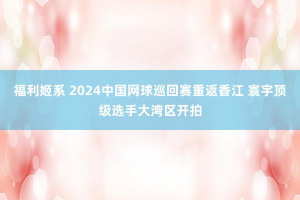福利姬系 2024中国网球巡回赛重返香江 寰宇顶级选手大湾区开拍