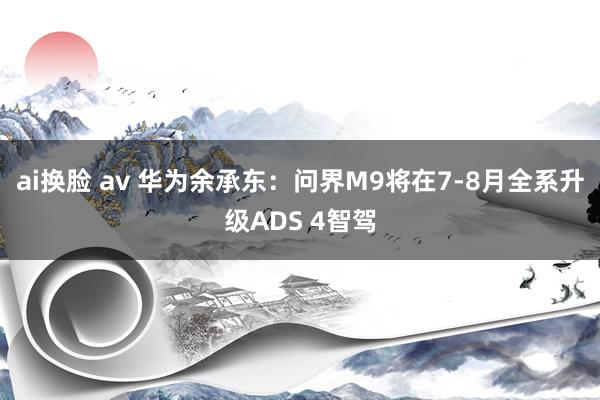 ai换脸 av 华为余承东：问界M9将在7-8月全系升级ADS 4智驾