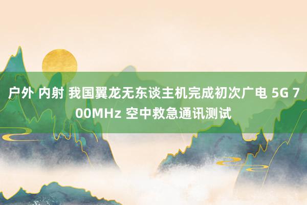 户外 内射 我国翼龙无东谈主机完成初次广电 5G 700MHz 空中救急通讯测试