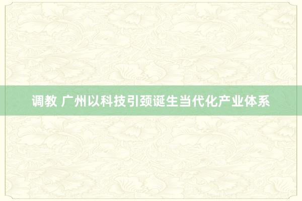 调教 广州以科技引颈诞生当代化产业体系