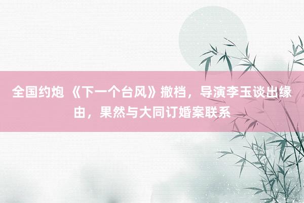 全国约炮 《下一个台风》撤档，导演李玉谈出缘由，果然与大同订婚案联系
