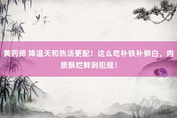 黄药师 降温天和热汤更配！这么吃补铁补卵白，肉质酥烂鲜到犯规！