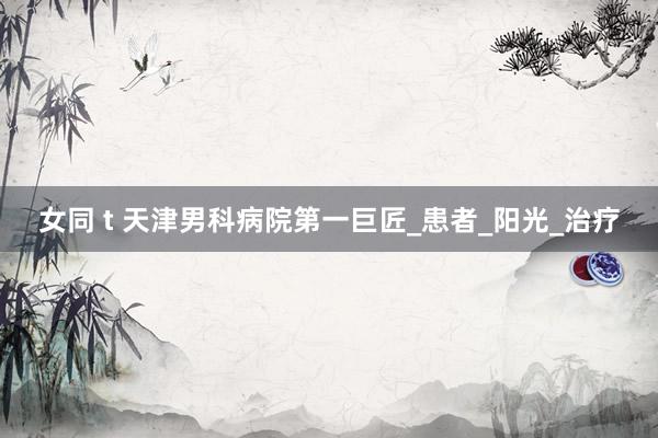 女同 t 天津男科病院第一巨匠_患者_阳光_治疗