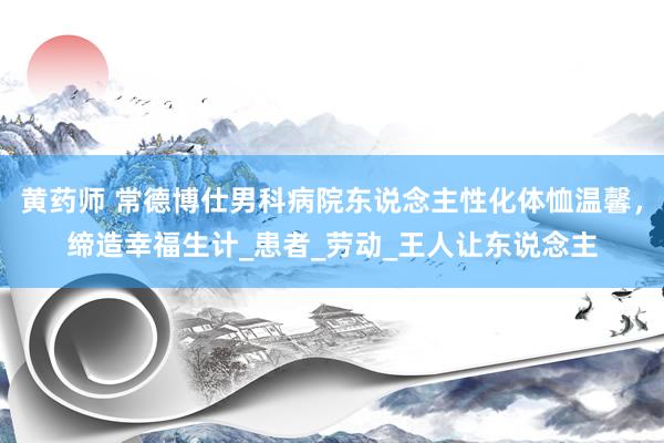 黄药师 常德博仕男科病院东说念主性化体恤温馨，缔造幸福生计_患者_劳动_王人让东说念主