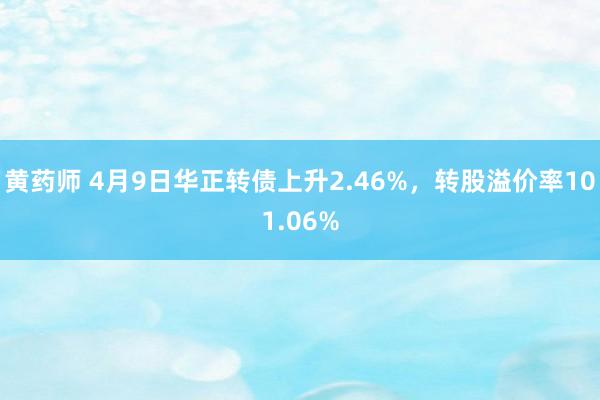 黄药师 4月9日华正转债上升2.46%，转股溢价率101.06%
