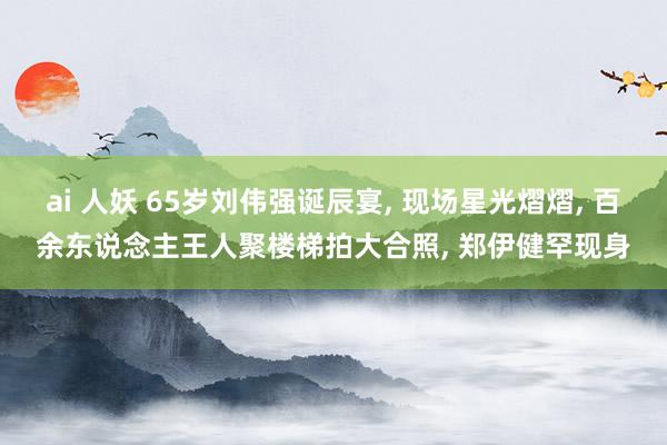 ai 人妖 65岁刘伟强诞辰宴， 现场星光熠熠， 百余东说念主王人聚楼梯拍大合照， 郑伊健罕现身