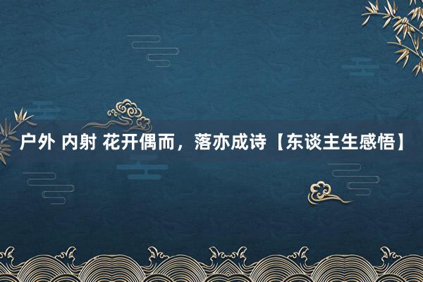 户外 内射 花开偶而，落亦成诗【东谈主生感悟】