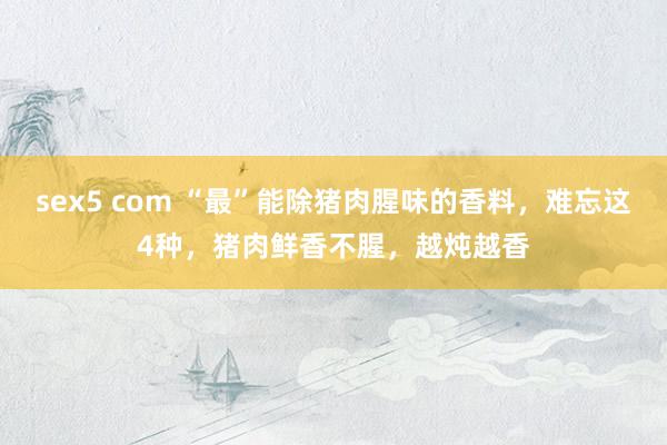 sex5 com “最”能除猪肉腥味的香料，难忘这4种，猪肉鲜香不腥，越炖越香