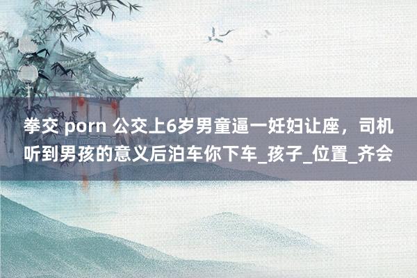 拳交 porn 公交上6岁男童逼一妊妇让座，司机听到男孩的意义后泊车你下车_孩子_位置_齐会