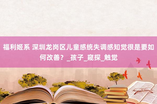 福利姬系 深圳龙岗区儿童感统失调感知觉很是要如何改善？_孩子_窥探_触觉